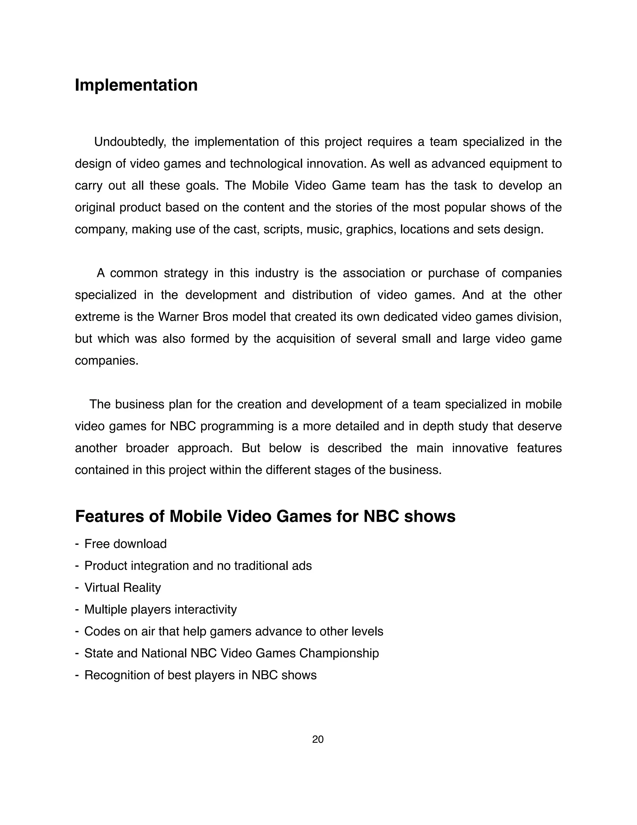 Implementation
Undoubtedly, the implementation of this project requires a team specialized in the
design of video games and technological innovation. As well as advanced equipment to
carry out all these goals. The Mobile Video Game team has the task to develop an
original product based on the content and the stories of the most popular shows of the
company, making use of the cast, scripts, music, graphics, locations and sets design.
A common strategy in this industry is the association or purchase of companies
specialized in the development and distribution of video games. And at the other
extreme is the Warner Bros model that created its own dedicated video games division,
but which was also formed by the acquisition of several small and large video game
companies.
The business plan for the creation and development of a team specialized in mobile
video games for NBC programming is a more detailed and in depth study that deserve
another broader approach. But below is described the main innovative features
contained in this project within the different stages of the business.
Features of Mobile Video Games for NBC shows
- Free download
- Product integration and no traditional ads
- Virtual Reality
- Multiple players interactivity
- Codes on air that help gamers advance to other levels
- State and National NBC Video Games Championship
- Recognition of best players in NBC shows
20
 