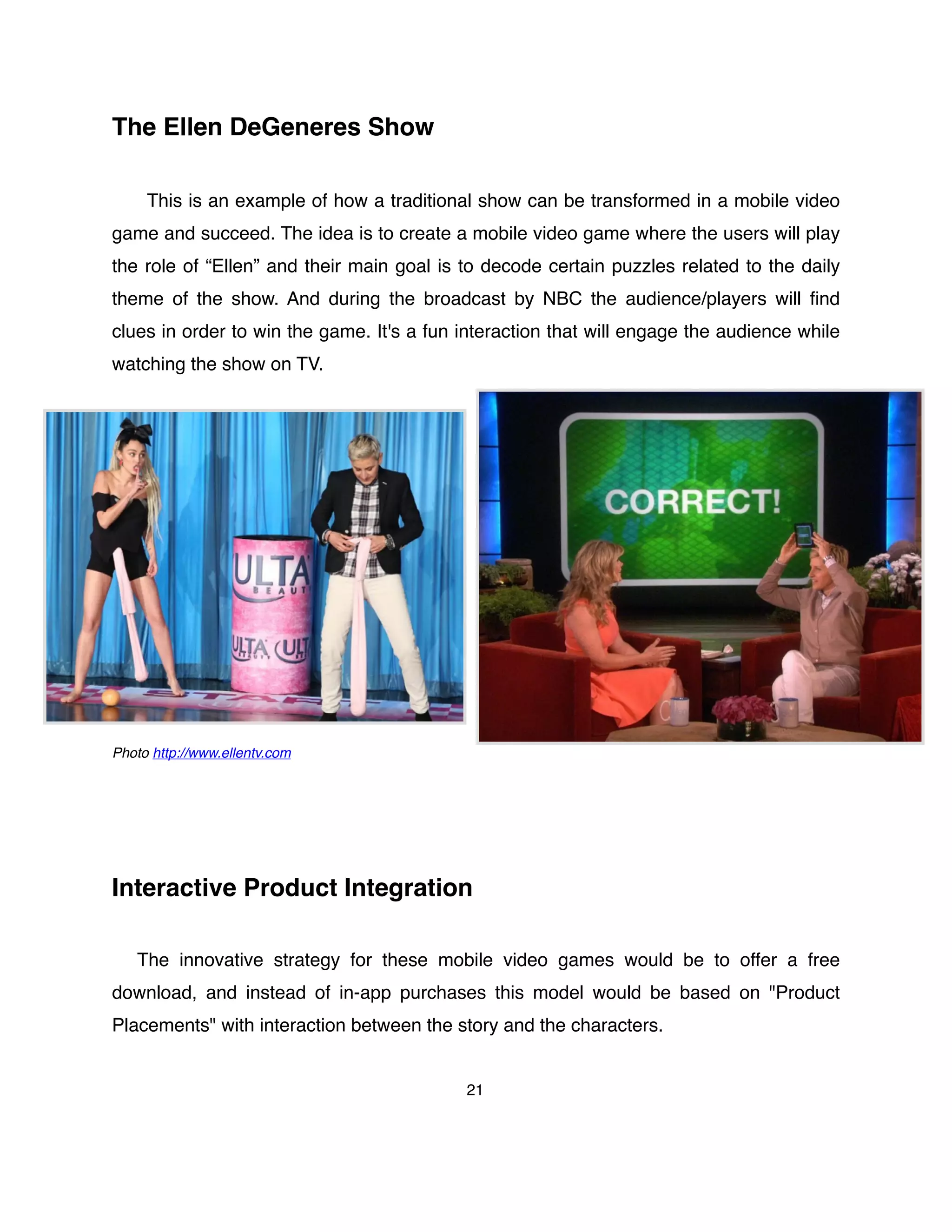 The Ellen DeGeneres Show
This is an example of how a traditional show can be transformed in a mobile video
game and succeed. The idea is to create a mobile video game where the users will play
the role of “Ellen” and their main goal is to decode certain puzzles related to the daily
theme of the show. And during the broadcast by NBC the audience/players will ﬁnd
clues in order to win the game. It's a fun interaction that will engage the audience while
watching the show on TV.
Photo http://www.ellentv.com
Interactive Product Integration
The innovative strategy for these mobile video games would be to offer a free
download, and instead of in-app purchases this model would be based on "Product
Placements" with interaction between the story and the characters.
21
 