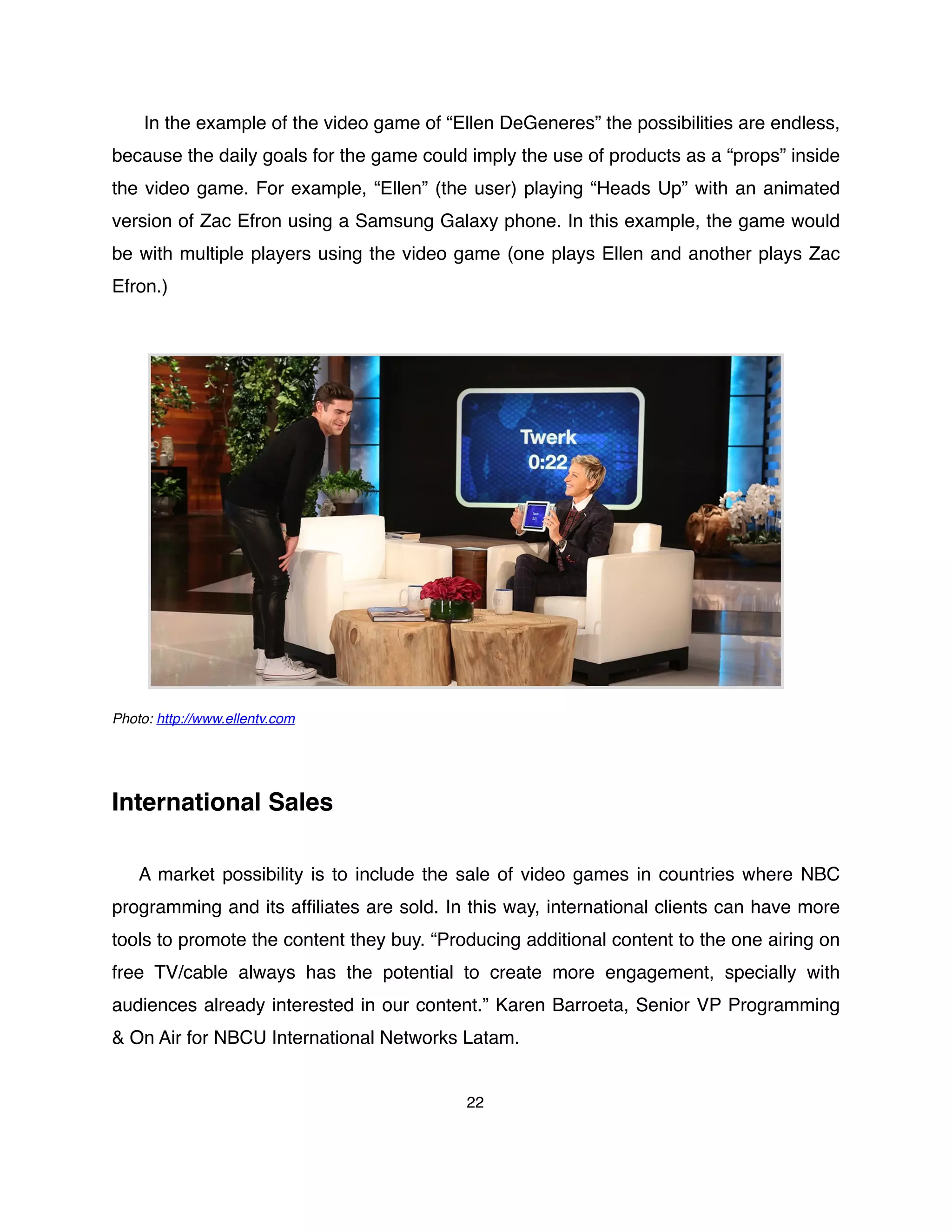 In the example of the video game of “Ellen DeGeneres” the possibilities are endless,
because the daily goals for the game could imply the use of products as a “props” inside
the video game. For example, “Ellen” (the user) playing “Heads Up” with an animated
version of Zac Efron using a Samsung Galaxy phone. In this example, the game would
be with multiple players using the video game (one plays Ellen and another plays Zac
Efron.)
Photo: http://www.ellentv.com
International Sales
A market possibility is to include the sale of video games in countries where NBC
programming and its afﬁliates are sold. In this way, international clients can have more
tools to promote the content they buy. “Producing additional content to the one airing on
free TV/cable always has the  potential  to create more engagement, specially with
audiences already interested in our content.” Karen Barroeta, Senior VP Programming
& On Air for NBCU International Networks Latam.
22
 