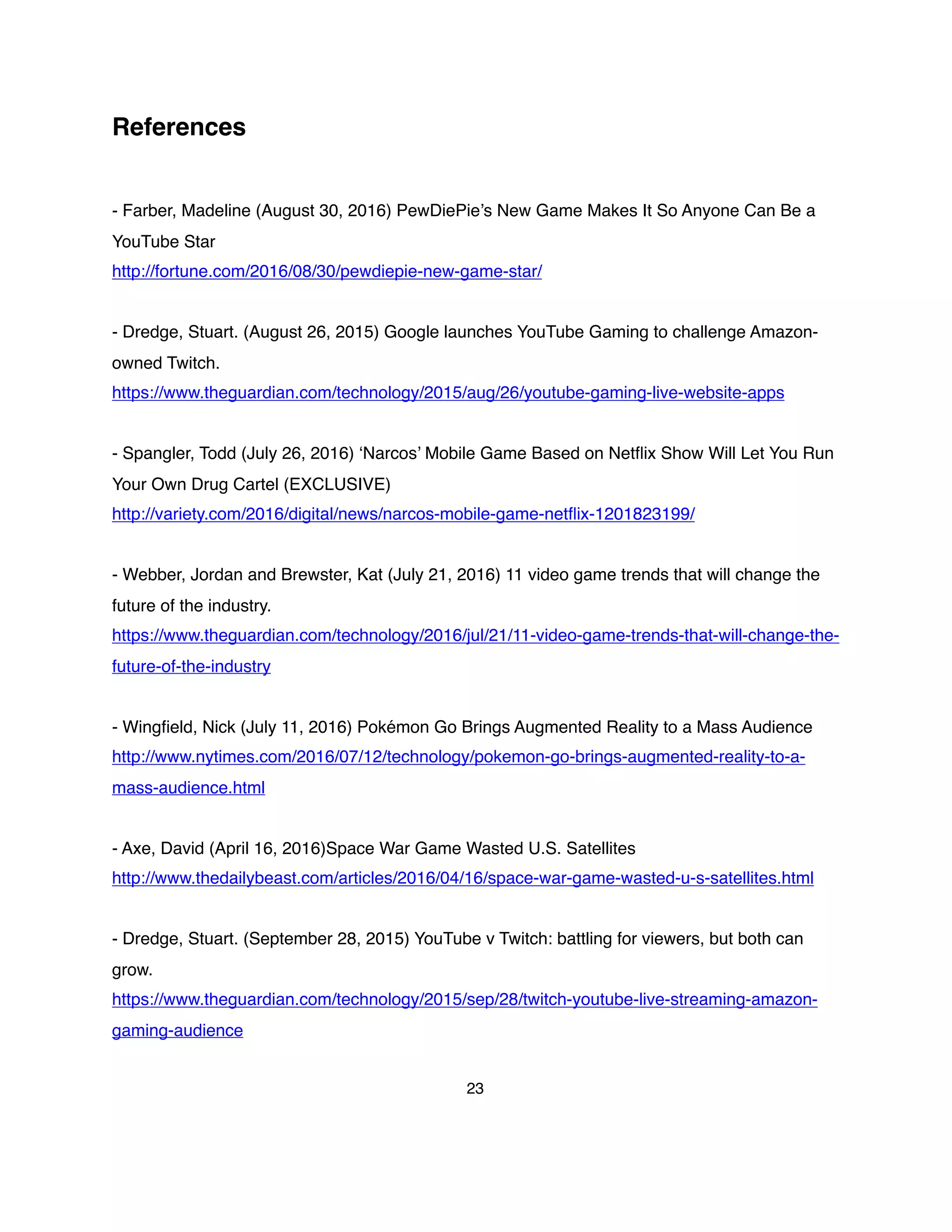 References
- Farber, Madeline (August 30, 2016) PewDiePie’s New Game Makes It So Anyone Can Be a
YouTube Star
http://fortune.com/2016/08/30/pewdiepie-new-game-star/
- Dredge, Stuart. (August 26, 2015) Google launches YouTube Gaming to challenge Amazon-
owned Twitch.
https://www.theguardian.com/technology/2015/aug/26/youtube-gaming-live-website-apps
- Spangler, Todd (July 26, 2016) ‘Narcos’ Mobile Game Based on Netﬂix Show Will Let You Run
Your Own Drug Cartel (EXCLUSIVE)
http://variety.com/2016/digital/news/narcos-mobile-game-netﬂix-1201823199/
- Webber, Jordan and Brewster, Kat (July 21, 2016) 11 video game trends that will change the
future of the industry.
https://www.theguardian.com/technology/2016/jul/21/11-video-game-trends-that-will-change-the-
future-of-the-industry
- Wingﬁeld, Nick (July 11, 2016) Pokémon Go Brings Augmented Reality to a Mass Audience
http://www.nytimes.com/2016/07/12/technology/pokemon-go-brings-augmented-reality-to-a-
mass-audience.html
- Axe, David (April 16, 2016)Space War Game Wasted U.S. Satellites
http://www.thedailybeast.com/articles/2016/04/16/space-war-game-wasted-u-s-satellites.html
- Dredge, Stuart. (September 28, 2015) YouTube v Twitch: battling for viewers, but both can
grow.
https://www.theguardian.com/technology/2015/sep/28/twitch-youtube-live-streaming-amazon-
gaming-audience
23
 