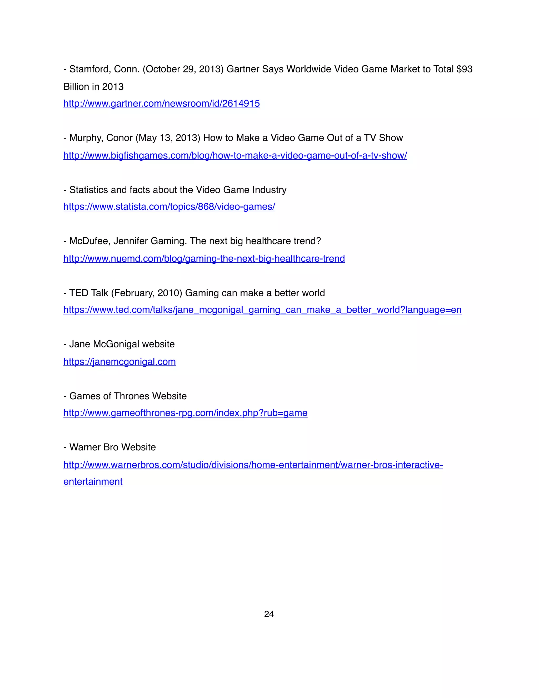 - Stamford, Conn. (October 29, 2013) Gartner Says Worldwide Video Game Market to Total $93
Billion in 2013
http://www.gartner.com/newsroom/id/2614915
- Murphy, Conor (May 13, 2013) How to Make a Video Game Out of a TV Show
http://www.bigﬁshgames.com/blog/how-to-make-a-video-game-out-of-a-tv-show/
- Statistics and facts about the Video Game Industry
https://www.statista.com/topics/868/video-games/
- McDufee, Jennifer Gaming. The next big healthcare trend?
http://www.nuemd.com/blog/gaming-the-next-big-healthcare-trend
- TED Talk (February, 2010) Gaming can make a better world
https://www.ted.com/talks/jane_mcgonigal_gaming_can_make_a_better_world?language=en
- Jane McGonigal website
https://janemcgonigal.com
- Games of Thrones Website
http://www.gameofthrones-rpg.com/index.php?rub=game
- Warner Bro Website
http://www.warnerbros.com/studio/divisions/home-entertainment/warner-bros-interactive-
entertainment
24
 