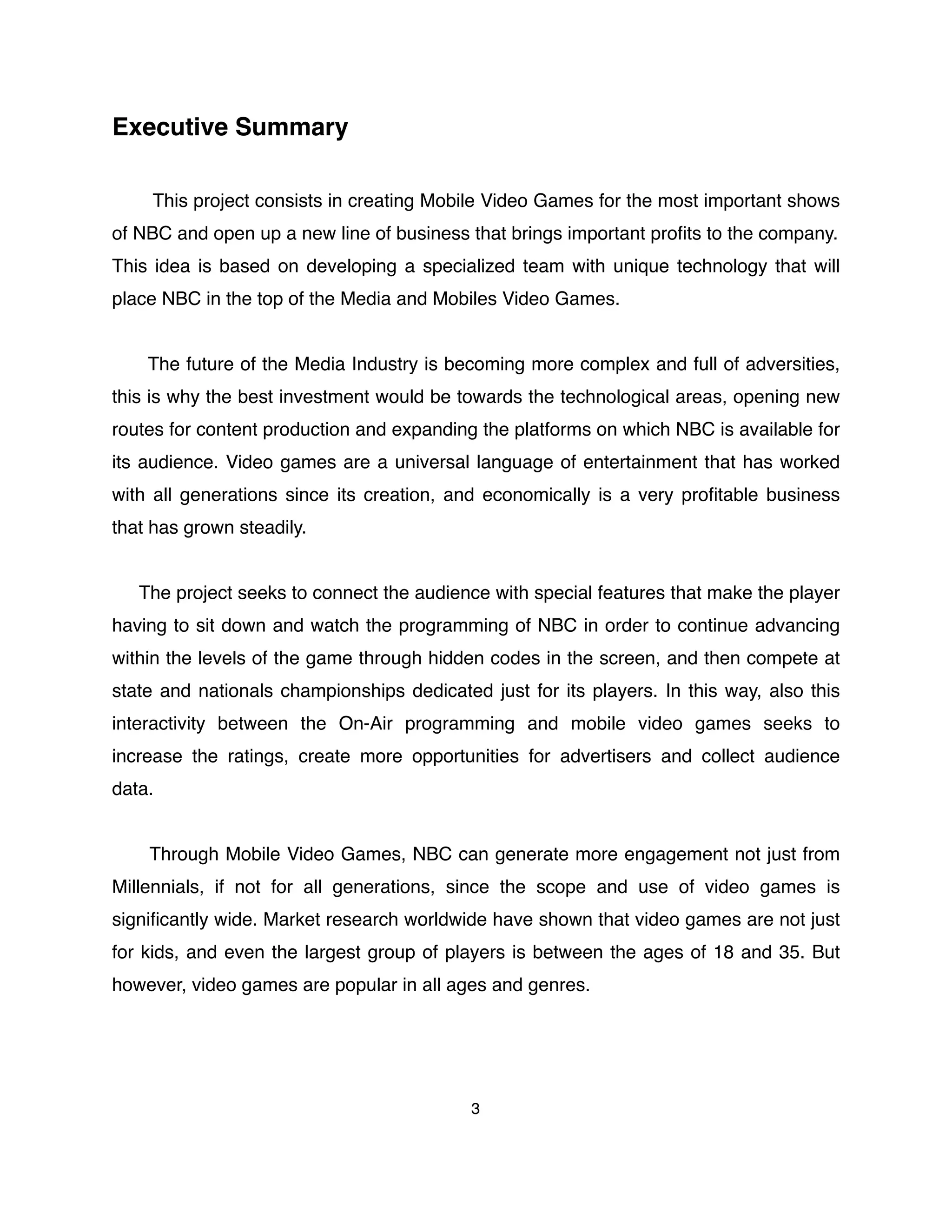 Executive Summary
This project consists in creating Mobile Video Games for the most important shows
of NBC and open up a new line of business that brings important proﬁts to the company.
This idea is based on developing a specialized team with unique technology that will
place NBC in the top of the Media and Mobiles Video Games.
The future of the Media Industry is becoming more complex and full of adversities,
this is why the best investment would be towards the technological areas, opening new
routes for content production and expanding the platforms on which NBC is available for
its audience. Video games are a universal language of entertainment that has worked
with all generations since its creation, and economically is a very proﬁtable business
that has grown steadily.
The project seeks to connect the audience with special features that make the player
having to sit down and watch the programming of NBC in order to continue advancing
within the levels of the game through hidden codes in the screen, and then compete at
state and nationals championships dedicated just for its players. In this way, also this
interactivity between the On-Air programming and mobile video games seeks to
increase the ratings, create more opportunities for advertisers and collect audience
data.
Through Mobile Video Games, NBC can generate more engagement not just from
Millennials, if not for all generations, since the scope and use of video games is
signiﬁcantly wide. Market research worldwide have shown that video games are not just
for kids, and even the largest group of players is between the ages of 18 and 35. But
however, video games are popular in all ages and genres.
3
 