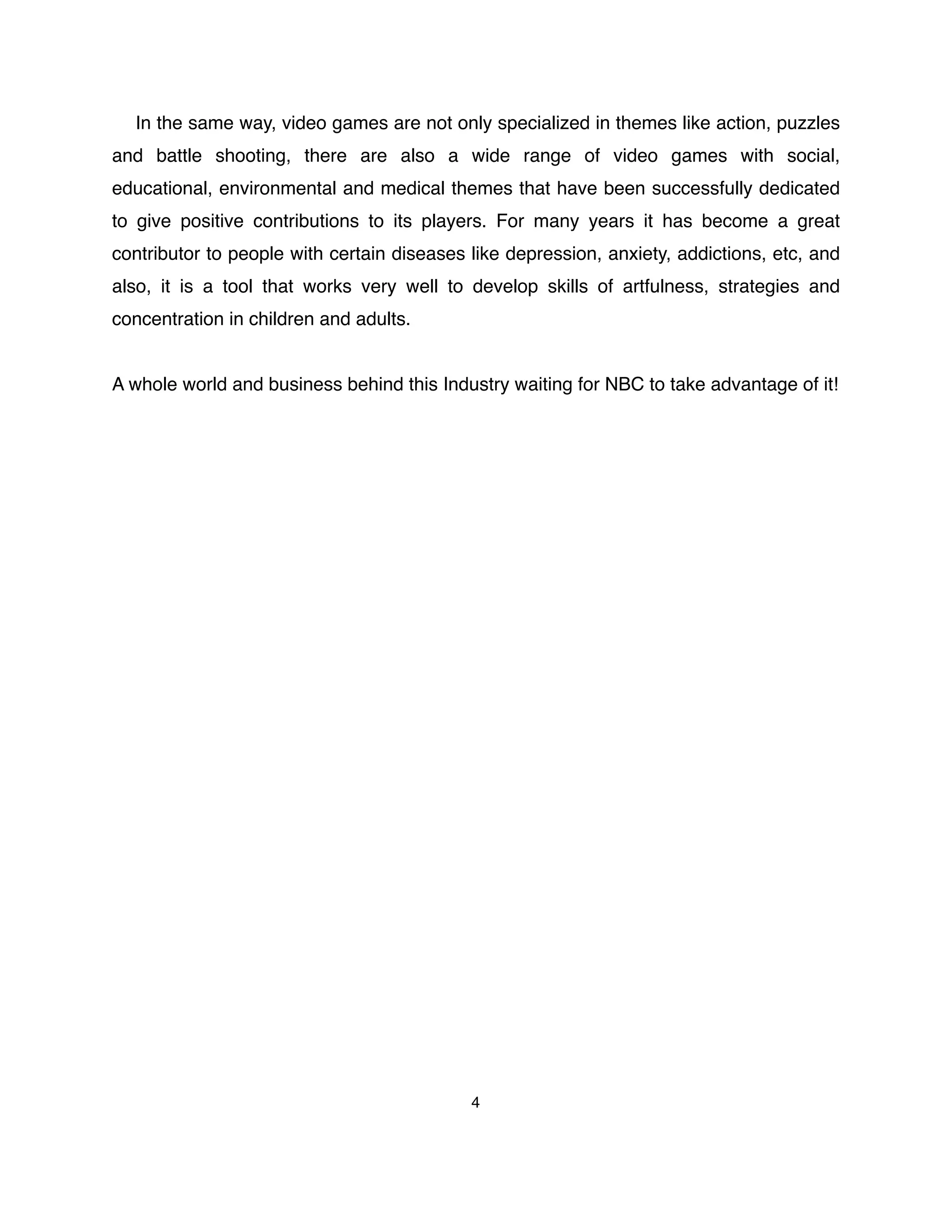 In the same way, video games are not only specialized in themes like action, puzzles
and battle shooting, there are also a wide range of video games with social,
educational, environmental and medical themes that have been successfully dedicated
to give positive contributions to its players. For many years it has become a great
contributor to people with certain diseases like depression, anxiety, addictions, etc, and
also, it is a tool that works very well to develop skills of artfulness, strategies and
concentration in children and adults.
A whole world and business behind this Industry waiting for NBC to take advantage of it!
4
 