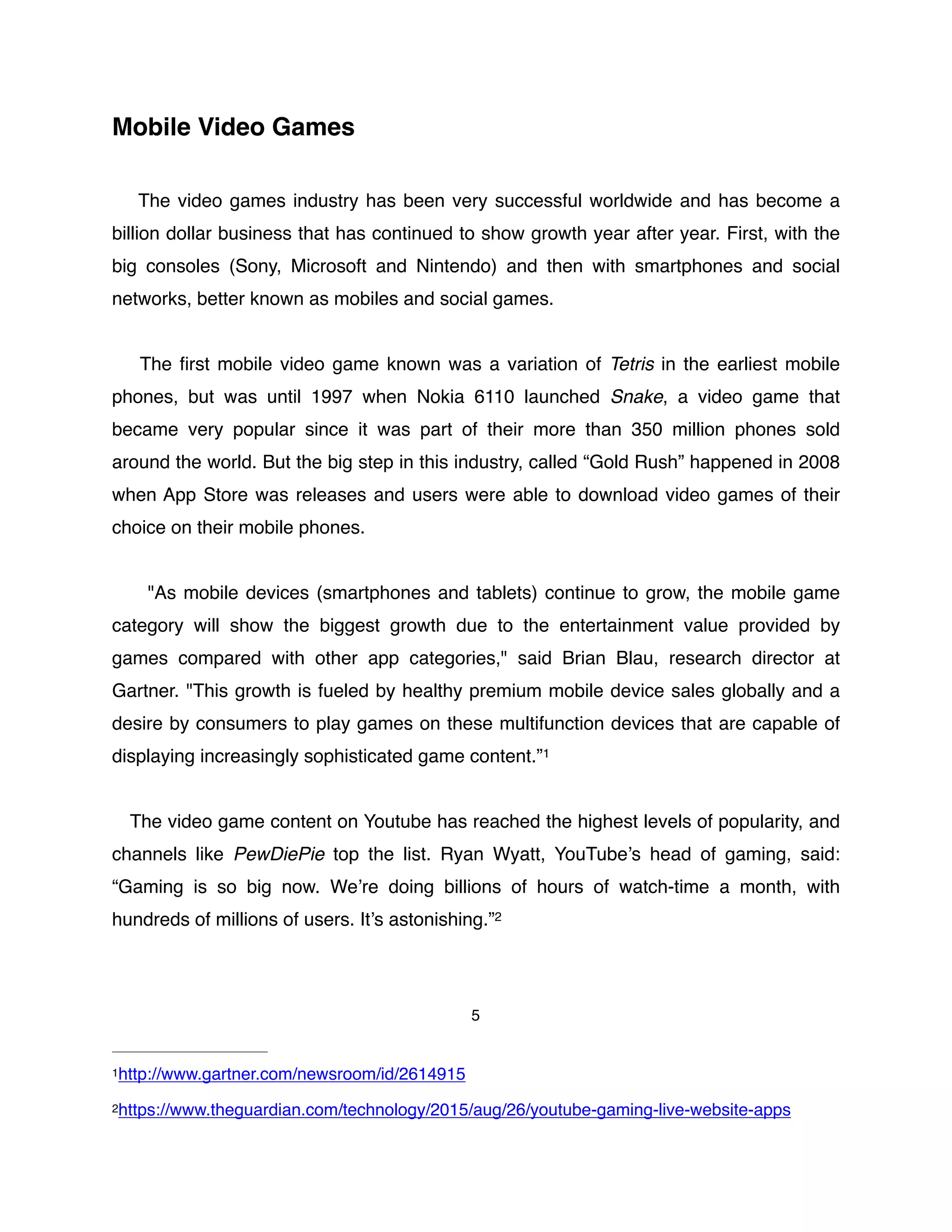 Mobile Video Games
The video games industry has been very successful worldwide and has become a
billion dollar business that has continued to show growth year after year. First, with the
big consoles (Sony, Microsoft and Nintendo) and then with smartphones and social
networks, better known as mobiles and social games.
The ﬁrst mobile video game known was a variation of Tetris in the earliest mobile
phones, but was until 1997 when Nokia 6110 launched Snake, a video game that
became very popular since it was part of their more than 350 million phones sold
around the world. But the big step in this industry, called “Gold Rush” happened in 2008
when App Store was releases and users were able to download video games of their
choice on their mobile phones.
"As mobile devices (smartphones and tablets) continue to grow, the mobile game
category will show the biggest growth due to the entertainment value provided by
games compared with other app categories," said Brian Blau, research director at
Gartner. "This growth is fueled by healthy premium mobile device sales globally and a
desire by consumers to play games on these multifunction devices that are capable of
displaying increasingly sophisticated game content.”1
The video game content on Youtube has reached the highest levels of popularity, and
channels like PewDiePie top the list. Ryan Wyatt, YouTube’s head of gaming, said:
“Gaming is so big now. We’re doing billions of hours of watch-time a month, with
hundreds of millions of users. It’s astonishing.”2
5
http://www.gartner.com/newsroom/id/26149151
https://www.theguardian.com/technology/2015/aug/26/youtube-gaming-live-website-apps2
 
