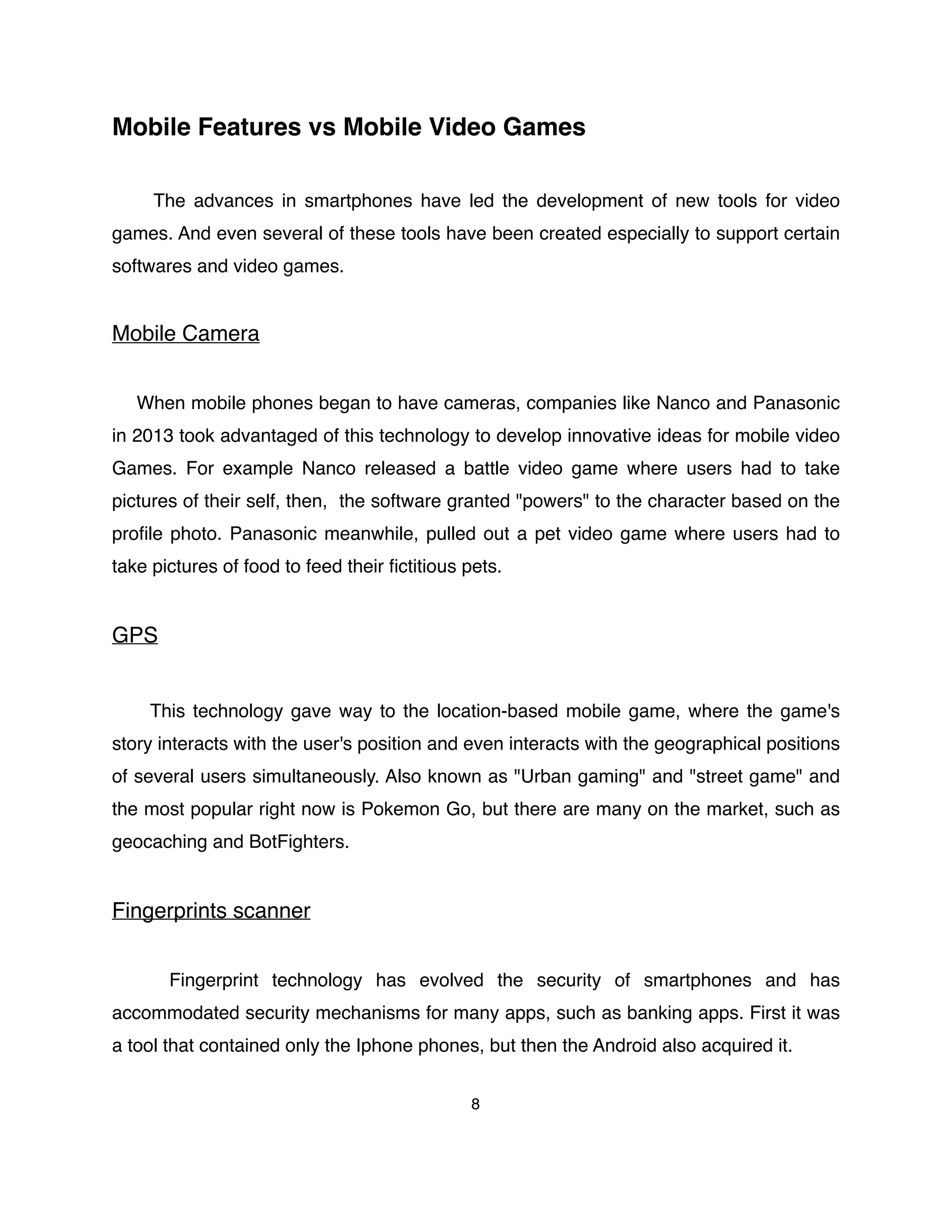 Mobile Features vs Mobile Video Games
The advances in smartphones have led the development of new tools for video
games. And even several of these tools have been created especially to support certain
softwares and video games.
Mobile Camera
When mobile phones began to have cameras, companies like Nanco and Panasonic
in 2013 took advantaged of this technology to develop innovative ideas for mobile video
Games. For example Nanco released a battle video game where users had to take
pictures of their self, then, the software granted "powers" to the character based on the
proﬁle photo. Panasonic meanwhile, pulled out a pet video game where users had to
take pictures of food to feed their ﬁctitious pets.
GPS
This technology gave way to the location-based mobile game, where the game's
story interacts with the user's position and even interacts with the geographical positions
of several users simultaneously. Also known as "Urban gaming" and "street game" and
the most popular right now is Pokemon Go, but there are many on the market, such as
geocaching and BotFighters.
Fingerprints scanner
Fingerprint technology has evolved the security of smartphones and has
accommodated security mechanisms for many apps, such as banking apps. First it was
a tool that contained only the Iphone phones, but then the Android also acquired it.
8
 