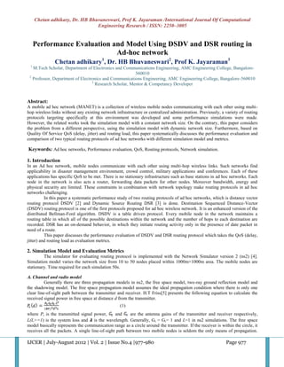 Chetan adhikary, Dr. HB Bhuvaneswari, Prof K. Jayaraman /International Journal Of Computational
                                Engineering Research / ISSN: 2250–3005


     Performance Evaluation and Model Using DSDV and DSR routing in
                             Ad-hoc network
               Chetan adhikary1, Dr. HB Bhuvaneswari2, Prof K. Jayaraman3
 1
   M.Tech Scholar, Department of Electronics and Communications Engineering, AMC Engineering College, Bangalore-
                                                        560010
 2
   Professor, Department of Electronics and Communications Engineering, AMC Engineering College, Bangalore-560010
                                  3
                                    Research Scholar, Mentor & Competancy Developer


Abstract:
A mobile ad hoc network (MANET) is a collection of wireless mobile nodes communicating with each other using multi-
hop wireless links without any existing network infrastructure or centralized administration. Previously, a variety of routing
protocols targeting specifically at this environment was developed and some performance simulations were made.
However, the related works took the simulation model with a constant network size. On the contrary, this paper considers
the problem from a different perspective, using the simulation model with dynamic network size. Furthermore, based on
Quality Of Service QoS (delay, jitter) and routing load, this paper systematically discusses the performance evaluation and
comparison of two typical routing protocols of ad hoc networks with different simulation model and metrics.

Keywords: Ad hoc networks, Performance evaluation, QoS, Routing protocols, Network simulation.

1. Introduction
In an Ad hoc network, mobile nodes communicate with each other using multi-hop wireless links. Such networks find
applicability in disaster management environment, crowd control, military applications and conferences. Each of these
applications has specific QoS to be met. There is no stationary infrastructure such as base stations in ad hoc networks. Each
node in the network is also acts a router, forwarding data packets for other nodes. Moreover bandwidth, energy and
physical security are limited. These constraints in combination with network topology make routing protocols in ad hoc
networks challenging.
          In this paper a systematic performance study of two routing protocols of ad hoc networks, which is distance vector
routing protocol DSDV [2] and Dynamic Source Routing DSR [3] is done. Destination Sequenced Distance-Vector
(DSDV) routing protocol is one of the first protocols proposed for ad hoc wireless network. It is an enhanced version of the
distributed Bellman-Ford algorithm. DSDV is a table driven protocol. Every mobile node in the network maintains a
routing table in which all of the possible destinations within the network and the number of hops to each destination are
recorded. DSR has an on-demand behavior, in which they initiate routing activity only in the presence of date packet in
need of a route.
          This paper discusses the performance evaluation of DSDV and DSR routing protocol which takes the QoS (delay,
jitter) and routing load as evaluation metrics.

2. Simulation Model and Evaluation Metrics
         The simulator for evaluating routing protocol is implemented with the Network Simulator version 2 (ns2) [4].
Simulation model varies the network size from 10 to 50 nodes placed within 1000m×1000m area. The mobile nodes are
stationary. Time required for each simulation 50s.

A. Channel and radio model
          Generally there are three propagation models in ns2, the free space model, two-ray ground reflection model and
the shadowing model. The free space propagation model assumes the ideal propagation condition where there is only one
clear line-of-sight path between the transmitter and receiver. H.T Friss[5] presents the following equation to calculate the
received signal power in free space at distance d from the transmitter.
                                                   (1)
where Pt is the transmitted signal power,       and     are the antenna gains of the transmitter and receiver respectively,
L(L>=1) is the system loss and 𝞴 is the wavelength. Generally, Gt = Gr= 1 and L=1 in ns2 simulations. The free space
model basically represents the communication range as a circle around the transmitter. If the receiver is within the circle, it
receives all the packets. A single line-of-sight path between two mobile nodes is seldom the only means of propagation.

IJCER | July-August 2012 | Vol. 2 | Issue No.4 |977-980                                                      Page 977
 