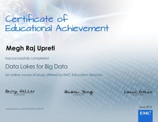 Certificateof
EducationalAchievement
June2015
Instructor
Louis Frolio
Instructor
Beibei Yang
Instructor
Barry Heller
AnonlinecourseofstudyofferedbyEMCEducationServices
DataLakesforBigData
hassuccessfullycompleted
educast.emc.com/verify/3nw-H8m5
Megh Raj Upreti
 