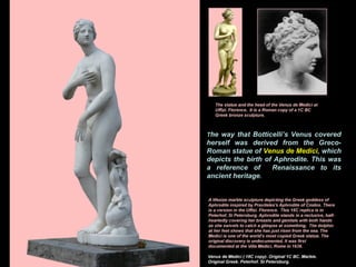The way that Botticelli’s Venus covered
herself was derived from the Greco-
Roman statue of Venus de Medici, which
depicts the birth of Aphrodite. This was
a reference of Renaissance to its
ancient heritage.
 