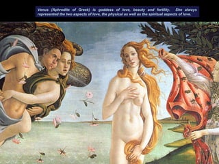 Venus (Aphrodite of Greek) is goddess of love, beauty and fertility. She always
represented the two aspects of love, the physical as well as the spiritual aspects of love.
 