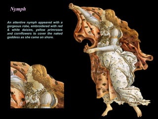 Nymph
An attentive nymph appeared with a
gorgeous robe, embroidered with red
& white daisies, yellow primroses
and cornflowers to cover the naked
goddess as she came on shore.
 