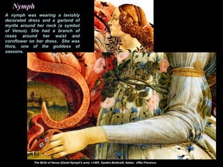 A nymph was wearing a lavishly
decorated dress and a garland of
myrtle around her neck (a symbol
of Venus). She had a branch of
roses around her waist and
cornflower on her dress. She was
Hora, one of the goddess of
seasons.
Nymph
 