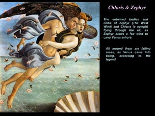 Chloris & Zephyr
The entwined bodies and
limbs of Zephyr (The West
Wind) and Chloris (a nymph)
flying through the air, as
Zephyr blows a fair wind to
carry Venus ashore.
All around them are falling
roses, as Venus came into
being, according to the
legend.
 
