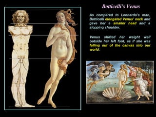 Botticelli’s Venus
As compared to Leonardo’s man,
Botticelli elongated Venus’ neck and
gave her a smaller head and a
slopping shoulder.
Venus shifted her weight well
outside her left foot, as if she was
falling out of the canvas into our
world.
 