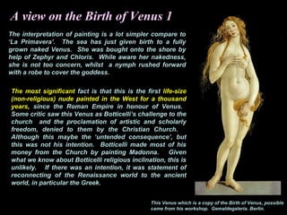 A view on the Birth of Venus 1
The interpretation of painting is a lot simpler compare to
‘La Primavera’. The sea has just given birth to a fully
grown naked Venus. She was bought onto the shore by
help of Zephyr and Chloris. While aware her nakedness,
she is not too concern, whilst a nymph rushed forward
with a robe to cover the goddess.
The most significant fact is that this is the first life-size
(non-religious) nude painted in the West for a thousand
years, since the Roman Empire in honour of Venus.
Some critic saw this Venus as Botticelli’s challenge to the
church and the proclamation of artistic and scholarly
freedom, denied to them by the Christian Church.
Although this maybe the ‘untended consequence’, but
this was not his intention. Botticelli made most of his
money from the Church by painting Madonna. Given
what we know about Botticelli religious inclination, this is
unlikely. If there was an intention, it was statement of
reconnecting of the Renaissance world to the ancient
world, in particular the Greek.
This Venus which is a copy of the Birth of Venus, possible
came from his workshop. Gemaldegaleria. Berlin.
 