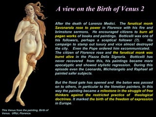 A view on the Birth of Venus 2
After the death of Lorenzo Medici. The fanatical monk
Savonarola rose to power in Florence with his fire and
brimstone sermons. He encouraged citizens to burn all
pagan works of books and paintings. Botticelli was one of
his followers, perhaps a sceptical follower (?). His
campaign to stamp out luxury and vice almost destroyed
the city. Even the Pope ordered him excommunicated.
The citizen of Florence rose and the fanatical monk was
burnt alive in the Piazza Della Signoria. Botticelli has
never recovered from this, his paintings became more
apocalyptic and showed stylistic regression. During this
episode even the Leonardo, Michelangelo and Raphael all
painted safer subjects.
But the flood gate has opened and the baton was passed
on to others, in particular to the Venetian painters. In this
way the painting became a milestone in the struggle of free
thinkers against the restricted practice of theological
doctrines. It marked the birth of the freedom of expression
in Europe.
This Venus from the painting, Birth of
Venus. Uffizi, Florence.
 