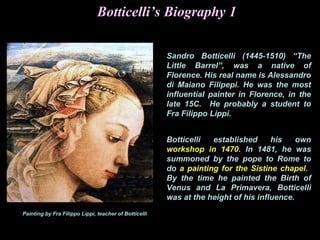Painting by Fra Filippo Lippi, teacher of Botticelli
Botticelli’s Biography 1
Sandro Botticelli (1445-1510) “The
Little Barrel”, was a native of
Florence. His real name is Alessandro
di Maiano Filipepi. He was the most
influential painter in Florence, in the
late 15C. He probably a student to
Fra Filippo Lippi.
Botticelli established his own
workshop in 1470. In 1481, he was
summoned by the pope to Rome to
do a painting for the Sistine chapel.
By the time he painted the Birth of
Venus and La Primavera, Botticelli
was at the height of his influence.
 