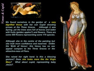 Venus&Cupid
We found ourselves in the garden of a very
dignified Venus with her son Cupid shooting
arrows at the Three Graces. Although it was
Spring, yet the trees were full of leaves and laden
with fruits (golden apples?) and flowers. There are
some 500 flowers representing some 170 species.
Although she in the centre of the painting but
she look more confidence and reserved. Unlike
the ‘Birth of Venus’, this Venus has no sex
appeal compare to the Three Graces or the
attractive-ness of Flora.
She raised her right hand. Is this a blessing
gesture? Does she looks more like the Virgin
Mary? What about cupid, representing baby
Jesus?
 