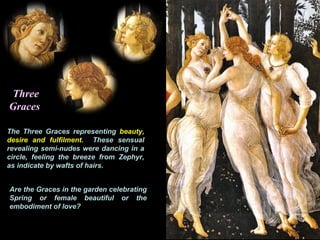 Three
Graces
The Three Graces representing beauty,
desire and fulfilment. These sensual
revealing semi-nudes were dancing in a
circle, feeling the breeze from Zephyr,
as indicate by wafts of hairs.
Are the Graces in the garden celebrating
Spring or female beautiful or the
embodiment of love?
 