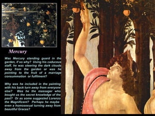 Mercury
Was Mercury standing guard in the
garden, if so why? Using his caduceus
staff, he was steering the dark clouds
away from the garden or was he
pointing to the fruit of a marriage
consummation or fulfilment?
Why was he included in the painting
with his back turn away from everyone
else? Was he the massager who
bought us the secret knowledge of the
past? Or as some suggested Lorenzo
the Magnificent? Perhaps he maybe
even a homosexual turning away from
beautiful Graces?
 