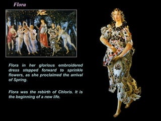 Flora
Flora in her glorious embroidered
dress stepped forward to sprinkle
flowers, as she proclaimed the arrival
of Spring.
Flora was the rebirth of Chloris. It is
the beginning of a new life.
 