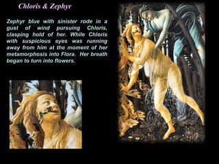 Chloris & Zephyr
Zephyr blue with sinister rode in a
gust of wind pursuing Chloris,
clasping hold of her. While Chloris
with suspicious eyes was running
away from him at the moment of her
metamorphosis into Flora. Her breath
began to turn into flowers.
 