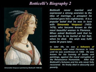 Botticelli’s Biography 2
Botticelli never married and
expressed a strong aversion to the
idea of marriage, a prospect he
claimed gave him nightmares. It is a
popular belief that he was in love
with Simonetta Vespucci (1453-
1476), who became known as the
most beautiful woman in Florence.
When asked Botticelli said that he
would like to be buried at her feet,
when he died. His wish was fulfil
some 34 years later.
In later life, he was a followers of
Savonarola, who ruled Florence in 1494
until he was overthrown in 1498. He was
known for his burning of books and
paintings, against the moral corruption of
the Renaissance Humanists. After that
Botticelli’s fortunes and his arts never fully
recovered. He finally died in obscurity and
poverty.Simonetta Vespucci painted by Botticelli 1480-85.
 