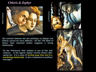 BirthofVenus
LaPrimavera
Chloris & Zephyr
The contrast between the two paintings on Zephyr and
Chloris cannot be more different. On the ‘The Birth of
Venus’ their entwined bodies suggests a loving
relationship.
On the ‘Primavera’ their relation is one of fear and
violence. In the legend, Zephyr marries Chloris after
raping her. It is a story of turning away from lust to a
everlasting relationship. Is this a statement on political
marriage?
 