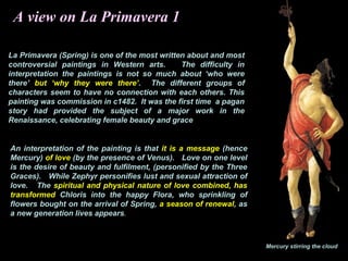 A view on La Primavera 1
La Primavera (Spring) is one of the most written about and most
controversial paintings in Western arts. The difficulty in
interpretation the paintings is not so much about ‘who were
there’ but ‘why they were there’. The different groups of
characters seem to have no connection with each others. This
painting was commission in c1482. It was the first time a pagan
story had provided the subject of a major work in the
Renaissance, celebrating female beauty and grace
An interpretation of the painting is that it is a message (hence
Mercury) of love (by the presence of Venus). Love on one level
is the desire of beauty and fulfilment, (personified by the Three
Graces). While Zephyr personifies lust and sexual attraction of
love. The spiritual and physical nature of love combined, has
transformed Chloris into the happy Flora, who sprinkling of
flowers bought on the arrival of Spring, a season of renewal, as
a new generation lives appears.
Mercury stirring the cloud
 