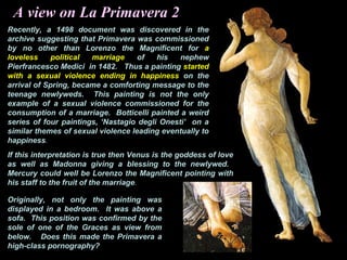A view on La Primavera 2
Recently, a 1498 document was discovered in the
archive suggesting that Primavera was commissioned
by no other than Lorenzo the Magnificent for a
loveless political marriage of his nephew
Pierfrancesco Medici in 1482. Thus a painting started
with a sexual violence ending in happiness on the
arrival of Spring, became a comforting message to the
teenage newlyweds. This painting is not the only
example of a sexual violence commissioned for the
consumption of a marriage. Botticelli painted a weird
series of four paintings, ‘Nastagio degli Onesti’ on a
similar themes of sexual violence leading eventually to
happiness.
If this interpretation is true then Venus is the goddess of love
as well as Madonna giving a blessing to the newlywed.
Mercury could well be Lorenzo the Magnificent pointing with
his staff to the fruit of the marriage.
Originally, not only the painting was
displayed in a bedroom. It was above a
sofa. This position was confirmed by the
sole of one of the Graces as view from
below. Does this made the Primavera a
high-class pornography?
 