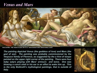 Venus and Mars
The painting depicted Venus (the goddess of love) and Mars (the
god of war). The painting was probably commissioned by the
Vespucci family of Florence, as suggested by the a hive of wasps
painted on the upper right corner of the painting. There were four
baby satyrs playing with Mars’ armours and lance. One was
blowing a conch shell in his ear in an effort to wake him up. This
is the only Botticelli’s mythological paintings, that is outside of
Italy.
 