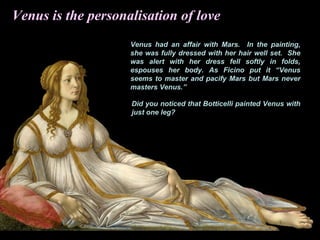 Venus had an affair with Mars. In the painting,
she was fully dressed with her hair well set. She
was alert with her dress fell softly in folds,
espouses her body. As Ficino put it “Venus
seems to master and pacify Mars but Mars never
masters Venus.”
Did you noticed that Botticelli painted Venus with
just one leg?
Venus is the personalisation of love
 