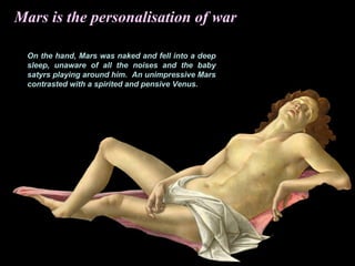 On the hand, Mars was naked and fell into a deep
sleep, unaware of all the noises and the baby
satyrs playing around him. An unimpressive Mars
contrasted with a spirited and pensive Venus.
Mars is the personalisation of war
 