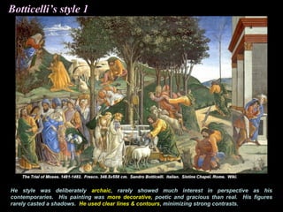 Botticelli’s style 1
He style was deliberately archaic, rarely showed much interest in perspective as his
contemporaries. His painting was more decorative, poetic and gracious than real. His figures
rarely casted a shadows. He used clear lines & contours, minimizing strong contrasts.
 