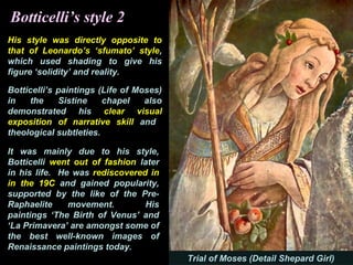 Botticelli’s style 2
His style was directly opposite to
that of Leonardo’s ‘sfumato’ style,
which used shading to give his
figure ‘solidity’ and reality.
Botticelli’s paintings (Life of Moses)
in the Sistine chapel also
demonstrated his clear visual
exposition of narrative skill and
theological subtleties.
It was mainly due to his style,
Botticelli went out of fashion later
in his life. He was rediscovered in
in the 19C and gained popularity,
supported by the like of the Pre-
Raphaelite movement. His
paintings ‘The Birth of Venus’ and
‘La Primavera’ are amongst some of
the best well-known images of
Renaissance paintings today.
Trial of Moses (Detail Shepard Girl)
 