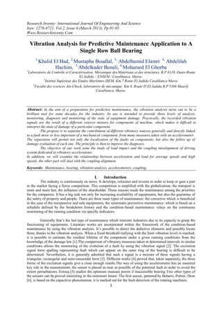 Research Inventy: International Journal Of Engineering And Science
Issn: 2278-4721, Vol.2, Issue 6 (March 2013), Pp 01-05
Www.Researchinventy.Com
1
Vibration Analysis for Predictive Maintenance Application to A
Single Row Ball Bearing
1,
Khalid El Had, 2,
Mustapha Boudlal, 3,
Abdelhamid Elamri, 4,
Abdelilah
Hachim, 5,
Abdelkader Benali, 6,
Mohamed El Ghorba
1
Laboratoire de Contrôle et Caractérisation Mécanique des Matériaux et des structures, B.P 8118, Oasis-Route
El Jadida – ENSEM / Casablanca, Maroc.
2
Institut Supérieur des Etudes Maritimes ISEM, Km 7 Route El Jadida Casablanca Maroc
3
Faculté des sciences Ain Chock, laboratoire de mécanique Km 8, Route D’El Jadida B.P 5366 Maarif,
Casablanca, Maroc.
Abstract: In the aim of a preparation for predictive maintenance, the vibration analysis turns out to be a
brilliant tool for some decades for the industry. Its use is intended to provide three levels of analysis:
monitoring, diagnosis and monitoring of the state of equipment damage. Practically, the recorded vibration
signals are the result of a different sources mixture for components of machine, which makes it difficult to
interpret the state of damage of a particular component.
The propose is to separate the contribution of different vibratory sources generally and directly linked
to a fault more or less important of a mechanical component, from many measures taken with an accelerometer.
The separation will permit not only the localization of the faults on components, but also the follow up of
damage evaluation of each one. The principle is then to improve the diagnosis.
The objective of our work aims the study of load impact and the coupling misalignment of driving
system dedicated to vibratory accelerations.
In addition, we will examine the relationship between acceleration and load for average speeds and high
speeds, the other part will deal with the coupling alignment.
Keywords- Maintenance, bearing, vibration analysis, accelerometers, coupling.
I. Introduction
The industry is continuously on move. It develops, relocates and invents in order to keep or gain a part
in the market facing a fierce competition. This competition is amplified with the globalization; the transport is
more and more fast, the influence of the shareholder. These reasons made the maintenance among the priorities
for the companies. It has a big task not only for increasing availability of equipments, but also the guarantee of
the safety of property and people. There are three main types of maintenance: the corrective which is beneficial
in the case of the inexpensive and safe equipments, the systematic preventive maintenance: which is based on a
schedule defined by the breakdown history and the condition-based maintenance: relays on the continuous
monitoring of the running condition via specific indicators.
Generally that‟s the last type of maintenance which interests industries due to its capacity to grasp the
functioning of equipments. Literature works are incorporated within the framework of the condition-based
maintenance by using the vibration analysis. It‟s possible to detect the defective elements and possibly locate
them, thanks to the vibration analysis. When a fixed threshold (tallying with the limit vibration level) is reached,
it is possible to estimate the residual lifetime of the component under a given running conditions from the
knowledge of the damage law [1].The comparison of vibratory measures taken at determined intervals in similar
conditions allows the monitoring of the evolution of a fault by using the vibration signal [2]. The excitation
signal form spalling representing fault which can appear on the outer ring of the bearing is difficult to be
determined. Nevertheless, it is generally admitted that such a signal is a mixture of three signals having a
triangular, rectangular and semi-sinusoidal form [3]. Different works [4] proved that, taken separately, the three
forms of the excitation signals give a close enough results.The way of using the accelerometer has an essential
key role in the measurement, the sensor is placed as near as possible of the potential fault in order to avoid the
extern perturbations. Estocq [5] studies the optimum measure points if inaccessible bearing.Two other types of
the sensors can be proved interesting in the imminent future: The first sensor, patented by Bolaers, Pottier, Dron
[6], is based on the capacitive phenomenon; it is marked out for the fault detection of the rotating machines.
 