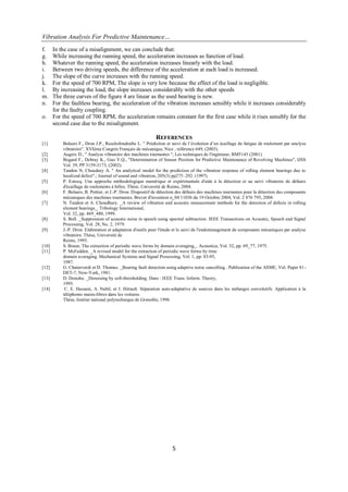 Vibration Analysis For Predictive Maintenance…
5
f. In the case of a misalignment, we can conclude that:
g. While increasing the running speed, the acceleration increases as function of load.
h. Whatever the running speed, the acceleration increases linearly with the load.
i. Between two driving speeds, the difference of the acceleration at each load is increased.
j. The slope of the curve increases with the running speed.
k. For the speed of 700 RPM, The slope is very low because the effect of the load is negligible.
l. By increasing the load, the slope increases considerably with the other speeds
m. The three curves of the figure 4 are linear as the used bearing is new.
n. For the faultless bearing, the acceleration of the vibration increases sensibly while it increases considerably
for the faulty coupling.
o. For the speed of 700 RPM, the acceleration remains constant for the first case while it rises sensibly for the
second case due to the misalignment.
REFERENCES
[1] Bolaers F., Dron J.P., Rasolofondraibe L. " Prédiction et suivi de l‟évolution d‟un écaillage de fatigue de roulement par analyse
vibratoire". XVIème Congrès Français de mécanique, Nice , référence 649, (2003).
[2] Augeix D., " Analyse vibratoire des machines tournantes ", Les techniques de l'ingénieur, BM5145 (2001)
[3] Bogard F., Debray K., Guo Y.Q., "Determination of Sensor Position for Predictive Maintenance of Revolving Machines", IJSS
Vol. 39, PP 3159-3173, (2002).
[4] Tandon N, Choudury A. " An analytical model for the prediction of the vibration response of rolling element bearings due to
localized defect".; Journal of sound and vibration, 205(3) pp275–292. (1997).
[5] P. Estocq. Une approche méthodologique numérique et expérimentale d'aide à la détection et au suivi vibratoire de défauts
d'écaillage de roulements à billes. Thèse, Université de Reims, 2004.
[6] F. Bolaers, B. Pottier, et J.-P. Dron. Dispositif de détection des défauts des machines tournantes pour la détection des composants
mécaniques des machines tournantes. Brevet d'invention n_04 11036 du 19 Octobre 2004, Vol. 2 876 795, 2004.
[7] N. Tandon et A. Choudhury. _A review of vibration and acoustic measurement methods for the detection of defects in rolling
element bearings_. Tribology International,
Vol. 32, pp. 469_480, 1999.
[8] S. Boll. _Suppression of acoustic noise in speech using spectral subtraction. IEEE Transactions on Acoustic, Speech and Signal
Processing, Vol. 28, No. 2, 1979.
[9] J.-P. Dron. Elaboration et adaptation d'outils pour l'étude et le suivi de l'endommagement de composants mécaniques par analyse
vibratoire. Thèse, Université de
Reims, 1995.
[10] S. Braun. The extraction of periodic wave forms by domain averaging_. Acoustica, Vol. 32, pp. 69_77, 1975.
[11] P. McFadden. _A revised model for the extraction of periodic wave forms by time
domain averaging. Mechanical Systems and Signal Processing, Vol. 1, pp. 83-95,
1987.
[12] G. Chaturverdi et D. Thomas. _Bearing fault detection using adaptive noise cancelling . Publication of the ASME, Vol. Paper 81-
DET-7, New-York, 1981.
[13] D. Donoho. _Denoising by soft-thresholding. Dans : IEEE Trans. Inform. Theory,
1995.
[14] C. E. Hassani, A. Nabil, et J. Hèrault. Séparation auto-adaptative de sources dans les mélanges convolutifs. Application à la
téléphonie mains-libres dans les voitures.
Thèse, Institut national polytechnique de Grenoble, 1996
 