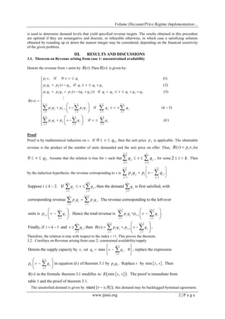 Volume Discount/Price Regime Implementation…
www.ijmsi.org 2 | P a g e
is used to determine demand levels that yield specified revenue targets. The results obtained in this procedure
are optimal if they are nonnegative and discrete, or infeasible otherwise, in which case a satisficing solution
obtained by rounding up or down the nearest integer may be considered, depending on the financial sensitivity
of the given problem.
III. RESULTS AND DISCUSSIONS
3.1. Theorem on Revenue arising from case 1: unconstrained availability
Denote the revenue from v units by ( ).R v Then ( )R v is given by:
1 1
1 1 2 1) 1 1 2
1 1 2 2 3 1 2 1 2 1 2 3
2 2 2 1
1
1 1 1 1
1 1
1 1
, if 0 (1)
( if (2)
( ( ) ) if (3)
( )
if ( 1)
if
k k k k
j j k j j j j
j j j j
k k
j j k j
j j
p v v q
p q p v q q v q q
p q p q p v q q q q v q q q
R v
p q p v p q q v q k
p q p v q v
   

   
 
 
 
    
        

    
  
 
 
 
 
 
 
   
 

1
1
( )
k
j
j
q k
















Proof
Proof is by mathematical induction on v. If 0 1 v q , then the unit price 1p is applicable. The obtainable
revenue is the product of the number of units demanded and the unit price on offer. Thus, 1( ) ,R v p v for
0 1 v q . Assume that the relation is true for v such that q v qj
j
i
j
j
i



  
1
1
1
, for some 2  i k . Then
by the induction hypothesis, the revenue corresponding to v is p q p v qj j
j
i
i j
j
i




  






1
1
1
1
.
1
1 1 1
1 1
1 1
1
1
Suppose 2. If , then the demand is first satisfied, with
corresponding revenue . The revenue corresponding to the left-over
units is
i i i
j j j
j j j
i i
j j j j
j j
i
i j
j
i k q v q q
p q p q
p v q

  
 
 


   





  
 

1 1 1 1
1
1 1
. Hence the total revenue is + .
i i
j j i j
j j
p q p v q
   

 

  
  
  
 
1 1 1 1
1
1 1 1
Finally, if 1 and , then ( ) .
i i i
j j j i j
j j j
i k v q R v p q p v q
   

  
     
 
 
 
  
Therefore, the relation is true with respect to the index i +1. This proves the theorem.
3.2. Corollary on Revenue arising from case 2: constrained availability/supply
 
1
1
1
1
Denote the supply capacity by , et max . 0 , replace the expression
in equation ( ) of theorem 3.1 by . Replace by min , . Then
( ) in the formula theorem 3.1 modi
k
k j
j
k
k j k k
j
s s q s q
p v q k p q v s v
R v




 

 
 
 
 
 
 


  fies to min , . The proof is immediate from
table 1 and the proof of theorem 3.1.
R s v
The unsatisfied demand is given by max({ ,0});v s this demand may be backlogged bymutual agreement.
 