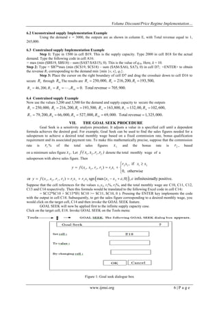 Volume Discount/Price Regime Implementation…
www.ijmsi.org 6 | P a g e
6.2 Unconstrained supply Implementation Example
Using the demand v = 3000, the outputs are as shown in column E, with Total revenue equal to 1,
265,000.
6.3 Constrained supply Implementation Example
Step 1: Type in 1500 in cell B19. This is the supply capacity. Type 2000 in cell B18 for the actual
demand. Type the following code in cell A16:
= max (min ($B$19, $B$18) – sum ($A$7:$A$15), 0). This is the value of q10. Here, k = 10.
Step 2: Type = $B7*max (min ($C$19, $C$18) – sum ($A$6:$A6), $A7), 0) in cell D7; <ENTER> to obtain
the revenue R1 corresponding to the demand min {min {v, s}, q1}.
Step 3: Place the cursor on the right boundary of cell D7 and drag the crosshair down to cell D16 to
secure 2
R through 10
R The results are 1
250,000,R  2 3
216,200, 193,500,R R 
4 5 6 10
46, 200, , 0. Total revenue 705,900.R R R R    
6.4 Constrained supply Example
Now use the values 3,200 and 3,500 for the demand and supply capacity to secure the outputs
1
250,000,R  2 3
216,200, 193,500,R R  4 5 6
163,800, 132,00, 102,600,RR R  
7 8 9 10
79,200, 66,000, 527,000, 69,000. Total revenue 1,325,000.R R R R    
VII. THE GOAL SEEK PROCEDURE
Goal Seek is a sensitivity analysis procedure. It adjusts a value in a specified cell until a dependent
formula achieves the desired goal. For example, Goal Seek can be used to find the sales figures needed for a
salesperson to achieve a desired total monthly wage based on a fixed commission rate, bonus qualification
requirement and its associated payment rate. To make this mathematically precise, suppose that the commission
rate is 1r % of the total sales figures 1x and the bonus rate is 2r , based
on a minimum sales figure 2.x Let 1 2 1 2f ( x ,x ,r ,r ) denote the total monthly wage of a
salesperson with above sales figure. Then
2 2 1 2
1 2 1 2 1 1
, if
( , , , )
0, otherwise
r x x x
y f x x r r r x

  



 1 2 1 2 1 1 2 2 1 2
or ( , , , ) sgn max{ ,0} , infinitesimally positive.y f x x r r r x r x x x      
Suppose that the cell references for the values x1,x2, r1%, r2%, and the total monthly wage are C10, C11, C12,
C13 and C14 respectively. Then this formula would be translated to the following Excel code in cell C14:
= $C12*$C10 + $C13*IF( $C10 >= $C11, $C10, 0 ). Pressing the ENTER key implements the code
with the output in cell C14. Subsequently, to get the sales figure corresponding to a desired monthly wage, you
would click on the target cell, C14 and then invoke the GOAL SEEK feature.
GOAL SEEK will now be applied first to the infinite supply capacity case.
Click on the target cell, E18. Invoke GOAL SEEK on the Tools menu:
Figure 1: Goal seek dialogue box
 