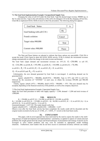 Volume Discount/Price Regime Implementation…
www.ijmsi.org 7 | P a g e
7.1 The Goal Seek Implementation Example: Uncapacitated Supply Case.
Changing the value of cell E18 under the Goal Seek: Type the desired target revenue, 900000 say, in
the To value text box. Type in the cell reference of the cell to be changed, C18 in the By changing cell text box.
Click OK to implement GOAL SEEK (Cancel to abort the procedure). The following dialog box appears.
Figure 2: Goal seek status box with target value
The Stop and Pause buttons are ghosted to indicate that those options are unavailable. Click Ok to
accept the result. Click Cancel to abort the GOAL SEEK activity. If Ok is clicked, the incremental revenues
change automatically to reflect the change in the total revenue and demand
The Goal Seek output demand and incremental revenues are 1971.25; 1
250,000,R  in cell D7,
2
216,200,R  in cell D8, 3
193,500,R  in cell D9, 4
163,800,R  in cell D10, 5
76,500,R 
in cell D11, 6 0,R  in cell D12, 7
0,R  in cell D13, 8
0,R  in cell D14,
9
0,R  in cell D15,and 10 0,R  in cell 16.
Unfortunately, the new demand generated by Goal Seek is non-integral. A satisficing demand can be
generated from
argmin {abs(R(1971) – 900,000), abs(R(1972) – 900,000). Type in 1971 and 1972 in cell C18,
followed by the execution of “<ENTER>” in each case, to obtain the revenues 899,900 and 900,300
respectively.
Clearly, argmin {abs(R (1971) – 900,000), abs(R (1972) – 900,000) = 1971. This new demand may be
accepted, depending on the financial sensitivity of the problem, as well as the company objectives.
7.2The Goal Seek Implementation Example: Capacitated Supply Case.
Apply the Goal Seek procedure to table with supply capacity = 3,500, demand = 3,200 and total revenue of
1,000,000.
VIII. RESULTS
R1 = 250,000, in cell D7, R2 = 216,200, in cell D8, R3 =193,500, in cell D9,
R4 = 163,800, in cell D10, R5 = 132,000, in cell D11, R6= 44,500, in cell D12, R7 = 0, in cell D13, R8 = 0, in
cell D14, R9 = 0, in cell D15,and R10 = 0, in cell 16.
Generated demand = 2,227.105. The reader should verify that
Argmin {abs(R(2,227) – 1,000,000), abs(R(2,228) – 1,000,000) = 2,227.
Observe even after the Goal Seek activity has been completed, the results could still be discarded and the
original results reverted to by the use of <CTRL_Z>; <CRTL_Y> reverts to the Goal Seek results.
IX. CONCLUSION
This paper, with its novel approach has been motivated by the need to expose the reader to the multi-
stage process of model development and implementation / automation, as applied to aspects of volume discount
problems.The insight gained from the unique and broad techniques of presentation and strategy of proofs can be
leveraged to solve related problems and may even be extended to appropriate model building
situations. Furthermore, most readers who do not have access to customized inventory software can readily
Goal Seeking with cell C18 :
Found a solution
Target value:900,000
Current value :900,000
By changing cell :
Goal Seek Status ? X
Pause
Ok
Stop
Cancel
 