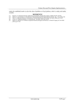 Volume Discount/Price Regime Implementation…
www.ijmsi.org 8 | P a g e
exploit the established results to solve this class of problems on Excel platform, which is widely and readily
available.
REFERENCES
[1] Winston, L. W. Operations Research: Applications and Algorithms, Duxbury Press, Boston. (1994)pp. 692-697, 700-705.
[2 ] Hillier, F. S. and Lieberman, G. J.Introduction to Operations Research.Sixth Edition.McGraw-Hill, Inc., New York (1995).p.766.
[3] Taha, H. A. Operations Research: An Introduction. Seventh Edition.Prentice-Hall of India, New Delhi. (2006). pp. 435-438
[4] Verma, A. P. Operations Research. S. K. Kataria& Sons. New Delhi. (2010). pp. 843-847.
[5] Gupta, P. K. and Hira, D. S. Problems in Operations Research (Principles and Solutions). S. Chand & Company Ltd. New Delhi
(2012). pp. 917-921
 