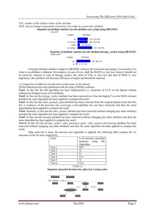 Increasing The Efficiency Of Credit Card...
www.theijes.com The IJES Page 3
VAL: number of the distinct values of the attribute
MAX: the percentage of maximum occurrence of a value in a particular attribute
Snapshot of attribute statistics for the attribute over_draft using ORANGE:
Snapshot of attribute statistics for the attribute foreign_worker using ORANGE:
Using the attribute statistics widget in ORANGE software the maximum percentage of occurrence of a
value in an attribute is obtained. For instance, in case of over_draft the MAX% is very low, hence it should not
be removed, whereas in case of foreign_worker, the value of VAL is very low and that of MAX is very
high,hence, this attribute will decrease efficiency of output and should be removed.
2) Comparison of different classification results done on the dataset:
All the following tests were performed with the help of WEKA software:
Test1- In this test the J48 algorithm has been implemented (i.e. extension of C4.5) on the dataset without
making any changes to any of its attributes.
Test2- In this test the foreign_worker attribute has been removed (as it has the highest % in the MAX column)
and then the same algorithm has been applied to compute the result.
Test3- In this test the other_payment_plansattribute has been removed from the original dataset (note that this
test is exclusive of the previous test i.e.foreign_workerattribute has not been removed) and then the same
algorithmhas been applied to compute the result.
Test4- Similarly, in this test the other_parties attribute has been removed (without changing any other attribute)
and then the same algorithm has been applied to compute the result.
Test5- In this test the housing attribute has been removed (without changing any other attribute) and then the
same algorithm has been applied to compute the result.
Test 6- In this test the foreign_worker, other_payement_plans, other_parties and housing attribute has been
removed (without changing any other attribute) and then the same algorithm has been applied to compute the
result.
After each test is done, the decision tree algorithm is applied; the following table contains the six
outcomes of the six tests respectively.
Tests % of correctly classified
instances using J48
Algorithm
Test 1 70.5
Test 2 72
Test 3 71
Test 4 72.1
Test 5 71
Test 6 72.9
(Table 2)
Snapshot of partial decision tree after test 1 using weka:
 