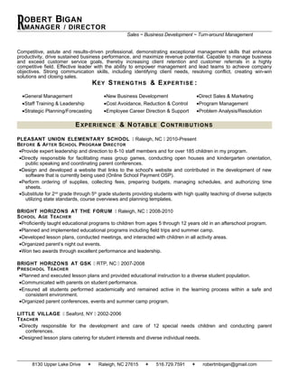 OBERT BIGAN
MANAGER / DIRECTORRR Sales ~ Business Development ~ Turn-around Management
Competitive, astute and results-driven professional, demonstrating exceptional management skills that enhance
productivity, drive sustained business performance, and maximize revenue potential. Capable to manage business
and exceed customer service goals, thereby increasing client retention and customer referrals in a highly
competitive field. Effective leader with the ability to empower management and lead teams to achieve company
objectives. Strong communication skills, including identifying client needs, resolving conflict, creating win-win
solutions and closing sales.
KEY STRENGTHS & EXPERTISE :
•General Management •New Business Development •Direct Sales & Marketing
•Staff Training & Leadership •Cost Avoidance, Reduction & Control •Program Management
•Strategic Planning/Forecasting •Employee Career Direction & Support •Problem Analysis/Resolution
EXPERIENCE & NOTABLE CONTRIBUTIONS
PLEASANT UNION ELEMENTARY SCHOOL  Raleigh, NC  2010-Present
BEFORE & AFTER SCHOOL PROGRAM DIRECTOR
•Provide expert leadership and direction to 8-10 staff members and for over 185 children in my program.
•Directly responsible for facilitating mass group games, conducting open houses and kindergarten orientation,
public speaking and coordinating parent conferences.
•Design and developed a website that links to the school's website and contributed in the development of new
software that is currently being used (Online School Payment OSP).
•Perform ordering of supplies, collecting fees, preparing budgets, managing schedules, and authorizing time
sheets.
•Substitute for 2nd
grade through 5th
grade students providing students with high quality teaching of diverse subjects
utilizing state standards, course overviews and planning templates.
BRIGHT HORIZONS AT THE FORUM  Raleigh, NC  2008-2010
SCHOOL AGE TEACHER
•Proficiently taught educational programs to children from ages 5 through 12 years old in an afterschool program.
•Planned and implemented educational programs including field trips and summer camp.
•Developed lesson plans, conducted meetings, and interacted with children in all activity areas.
•Organized parent’s night out events.
•Won two awards through excellent performance and leadership.
BRIGHT HORIZONS AT GSK  RTP, NC  2007-2008
PRESCHOOL TEACHER
•Planned and executed lesson plans and provided educational instruction to a diverse student population.
•Communicated with parents on student performance.
•Ensured all students performed academically and remained active in the learning process within a safe and
consistent environment.
•Organized parent conferences, events and summer camp program.
LITTLE VILLAGE  Seaford, NY  2002-2006
TEACHER
•Directly responsible for the development and care of 12 special needs children and conducting parent
conferences.
•Designed lesson plans catering for student interests and diverse individual needs.
8130 Upper Lake Drive  Raleigh, NC 27615  516.729.7591  robertmbigan@gmail.com
 