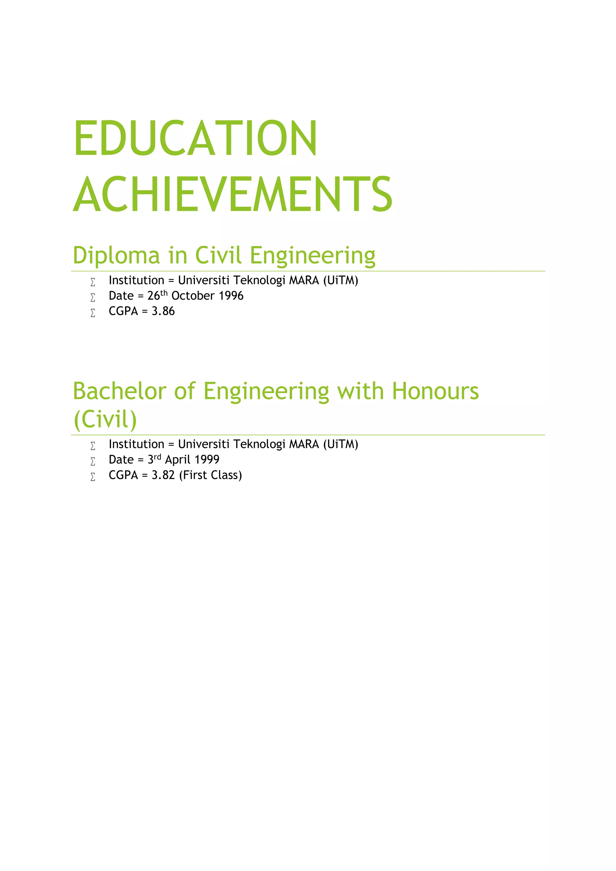 EDUCATION
ACHIEVEMENTS
Diploma in Civil Engineering
Institution = Universiti Teknologi MARA (UiTM)
Date = 26th October 1996
CGPA = 3.86
Bachelor of Engineering with Honours
(Civil)
Institution = Universiti Teknologi MARA (UiTM)
Date = 3rd April 1999
CGPA = 3.82 (First Class)