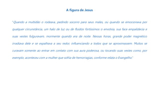 A figura de Jesus
“Quando a multidão o rodeava, pedindo socorro para seus males, ou quando se emocionava por
qualquer circunstância, um halo de luz ou de fluidos fortíssimos o envolvia, sua face empalidecia e
suas vestes fulguravam, mormente quando era de noite. Nessas horas, grande poder magnético
irradiava dele e se espalhava a seu redor, influenciando a todos que se aproximassem. Muitos se
curavam somente ao entrar em contato com sua aura poderosa, ou tocando suas vestes como, por
exemplo, aconteceu com a mulher que sofria de hemorragias, conforme relata o Evangelho.”
 