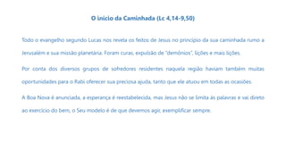 O início da Caminhada (Lc 4,14-9,50)
Todo o evangelho segundo Lucas nos revela os feitos de Jesus no princípio da sua caminhada rumo a
Jerusalém e sua missão planetária. Foram curas, expulsão de “demônios”, lições e mais lições.
Por conta dos diversos grupos de sofredores residentes naquela região haviam também muitas
oportunidades para o Rabi oferecer sua preciosa ajuda, tanto que ele atuou em todas as ocasiões.
A Boa Nova é anunciada, a esperança é reestabelecida, mas Jesus não se limita às palavras e vai direto
ao exercício do bem, o Seu modelo é de que devemos agir, exemplificar sempre.
 