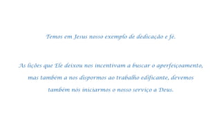 Temos em Jesus nosso exemplo de dedicação e fé.
As lições que Ele deixou nos incentivam a buscar o aperfeiçoamento,
mas também a nos dispormos ao trabalho edificante, devemos
também nós iniciarmos o nosso serviço a Deus.
 