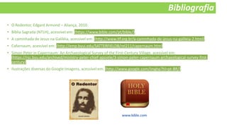 Bibliografia
• O Redentor, Edgard Armond – Aliança, 2010.
• Bíblia Sagrada (NTLH), acessível em: (https://www.bible.com/pt/bible/).
• A caminhada de Jesus na Galiléia, acessível em: (http://www.itf.org.br/a-caminhada-de-jesus-na-galileia-2.html).
• Cafarnaum, acessível em: (http://emp.byui.edu/SATTERFIELDB/rel211/capernaum.htm).
• Simon Peter in Capernaum: An Archaeological Survey of the First-Century Village, acessível em:
(https://rsc.byu.edu/archived/ministry-peter-chief-apostle/3-simon-peter-capernaum-archaeological-survey-first-
century).
• Ilustrações diversas do Google Imagens, acessível em: (http://www.google.com/imghp?hl=pt-BR/).
 