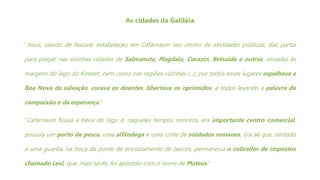 As cidades da Galiléia
“Jesus, saindo de Nazaré, estabeleceu em Cafarnaum seu centro de atividades públicas, dali partia
para pregar nas vizinhas cidades de Salmanuta, Magdala, Corazin, Betsaida e outras, situadas às
margens do lago do Kineret, bem como nas regiões vizinhas (...), por todos esses lugares espalhava a
Boa Nova da salvação, curava os doentes, libertava os oprimidos, a todos levando a palavra da
compaixão e da esperança.”
“Cafarnaum ficava à beira do lago e, naqueles tempos remotos, era importante centro comercial;
possuía um porto de pesca, uma alfândega e uma corte de soldados romanos. Era ali que, sentado
a uma guarita, na boca da ponte de encostamento de barcos, permanecia o cobrador de impostos
chamado Levi, que, mais tarde, foi apóstolo com o nome de Mateus.”
 