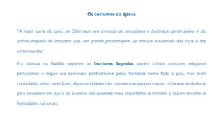 Os costumes da época
“A maior parte do povo de Cafarnaum era formada de pescadores e hortelãos, gente pobre e tão
sobrecarregada de impostos que, em grande porcentagem, se tornava assalariada dos ricos e dos
comerciantes.”
Era habitual na Galiléia seguirem as Escrituras Sagradas, porém tinham costumes religiosos
particulares; a região era dominada politicamente pelos Romanos como todo o país, mas eram
controladas pelos sacerdotes, algumas cidades não possuíam sinagogas e povo tinha que se deslocar
para Jerusalém em busca do Sinédrio nas questões mais importantes e também o faziam durante as
festividades nacionais.
 