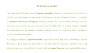 Os templos e o poder
“As sinagogas funcionavam como pequenas repúblicas: tinham um presidente, um conselho de
anciãos, um hazan, delegados, secretários e um schamasch (auxiliar do Templo). Tinham (...) jurisdição
e atributos executivos municipais, expedindo decretos-leis, pronunciando sentenças corporais,
menos penas de morte, que nas províncias, eram da alçada real. (...) os rabis recebiam instrução
completa, justamente para poderem atender ao povo como mestres religiosos, juízes, orientadores
sociais e conselheiros em geral.”
As sinagogas detinham o poder de estado e legislavam sobre a Torá, sendo o elo entre o império
Romano e o povo, logo, seus sacerdotes e rabis eram, além de religiosos, os doutores da lei. Os
julgamentos e penas eram definidos por eles, exceto pela pena de morte que era atribuição Romana.
 